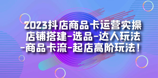 2023抖店商品卡运营实操：店铺搭建-选品-达人玩法-商品卡流-起店高阶玩玩-鬼谷创业网