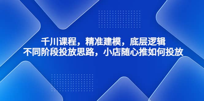 千川课程，精准建模，底层逻辑，不同阶段投放思路，小店随心推如何投放-鬼谷创业网