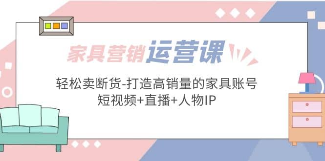 家具营销·运营实战 轻松卖断货-打造高销量的家具账号(短视频+直播+人物IP)-鬼谷创业网