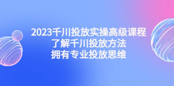 2023千川投放实操高级课程：了解千川投放方法，拥有专业投放思维-鬼谷创业网