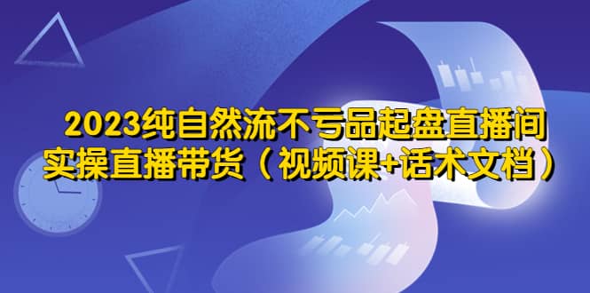 2023纯自然流不亏品起盘直播间，实操直播带货（视频课+话术文档）-鬼谷创业网