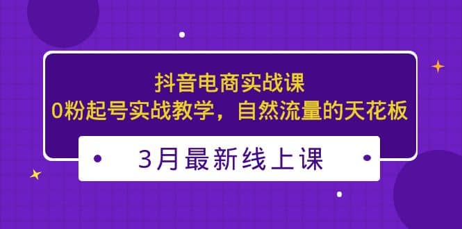 3月最新抖音电商实战课：0粉起号实战教学，自然流量的天花板-鬼谷创业网