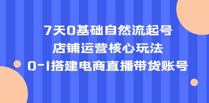 7天0基础自然流起号，店铺运营核心玩法，0-1搭建电商直播带货账号-鬼谷创业网