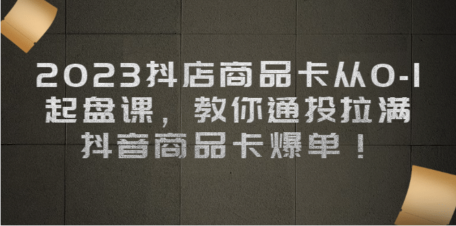 2023抖店商品卡从0-1 起盘课，教你通投拉满，抖音商品卡爆单-鬼谷创业网