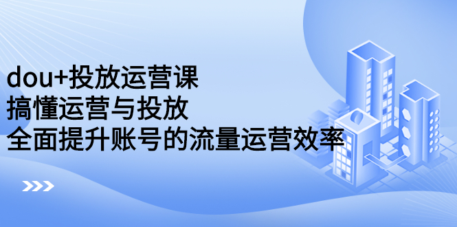 dou+投放运营课：搞懂运营与投放，全面提升账号的流量运营效率-鬼谷创业网