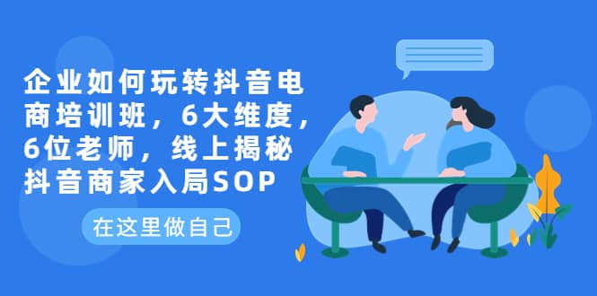 企业如何玩转抖音电商培训班，6大维度，6位老师，线上揭秘抖音商家入局SOP-鬼谷创业网