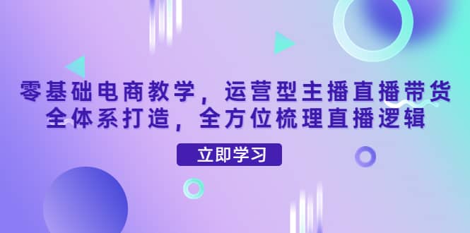 零基础电商教学，运营型主播直播带货全体系打造，全方位梳理直播逻辑-鬼谷创业网