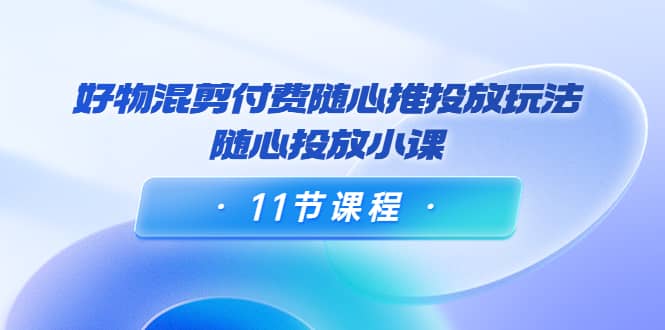 好物混剪付费随心推投放玩法，随心投放小课（11节课程）-鬼谷创业网