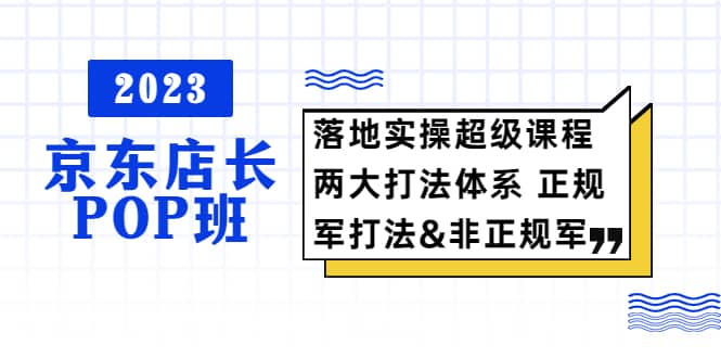 2023京东店长·POP班 落地实操超级课程 两大打法体系 正规军&非正规军-鬼谷创业网