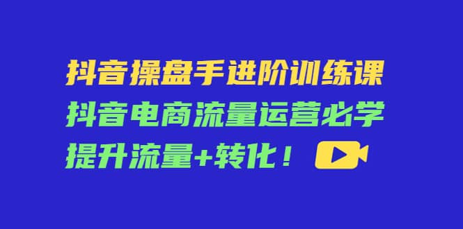 抖音操盘手进阶训练课：抖音电商流量运营必学，提升流量+转化-鬼谷创业网