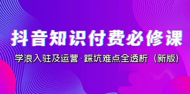 抖音·知识付费·必修课，学浪入驻及运营·踩坑难点全透析（2023新版）-鬼谷创业网