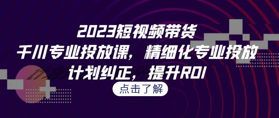 2023短视频带货-千川专业投放课，精细化专业投放，计划纠正，提升ROI-鬼谷创业网