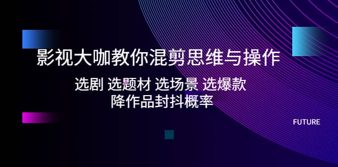 影视大咖教你混剪思维与操作：选剧 选题材 选场景 选爆款 降作品封抖概率-鬼谷创业网