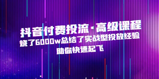 抖音付费投流·高级课程，烧了6000w总结了实战型投放经验，助你快速起飞-鬼谷创业网