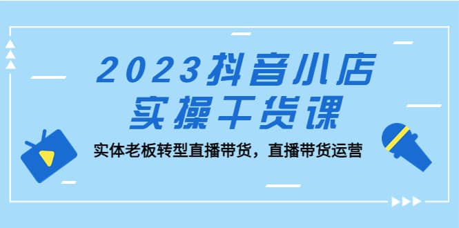 2023抖音小店实操干货课：实体老板转型直播带货，直播带货运营-鬼谷创业网