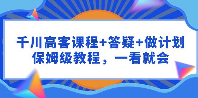 千川 高客课程+答疑+做计划，保姆级教程，一看就会-鬼谷创业网