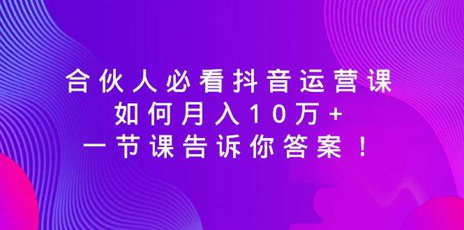 合伙人必看抖音运营课，如何月入10万+，一节课告诉你答案！-鬼谷创业网