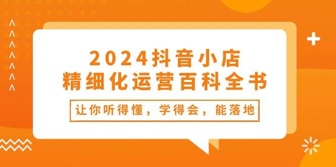 2024抖音小店-精细化运营百科全书：让你听得懂，学得会，能落地（34节课）-鬼谷创业网