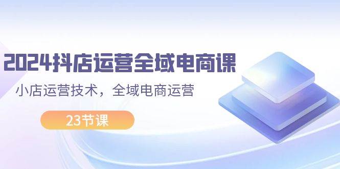 2024抖店运营-全域电商课，小店运营技术，全域电商运营（23节课）-鬼谷创业网