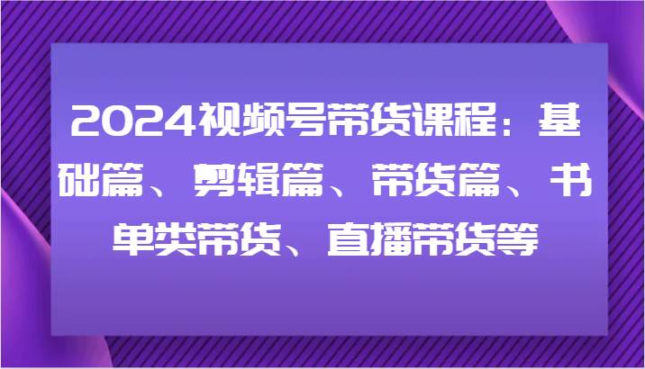 2024视频号带货课程：基础篇、剪辑篇、带货篇、书单类带货、直播带货等-鬼谷创业网