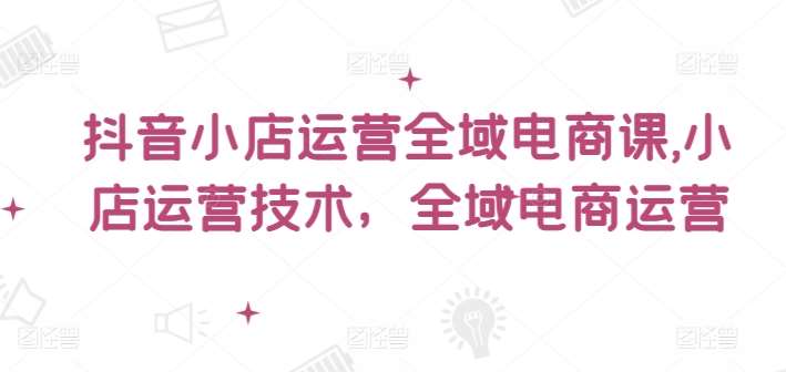 抖音小店运营全域电商课，​小店运营技术，全域电商运营-鬼谷创业网