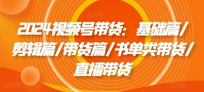 2024视频号带货：基础篇/剪辑篇/带货篇/书单类带货/直播带货-鬼谷创业网