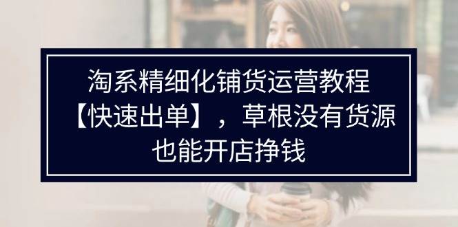 （11937期）淘系精细化铺货运营教程【快速出单】，草根没有货源，也能开店挣钱-鬼谷创业网