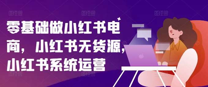 零基础做小红书电商，小红书无货源，小红书系统运营-鬼谷创业网