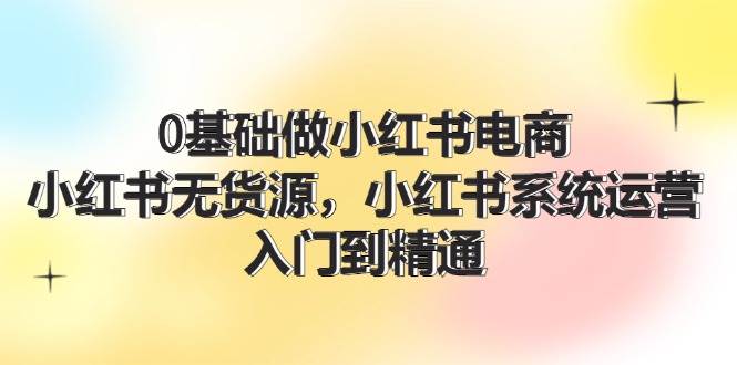 0基础做小红书电商，小红书无货源系统运营，入门到精通 (70节)-鬼谷创业网