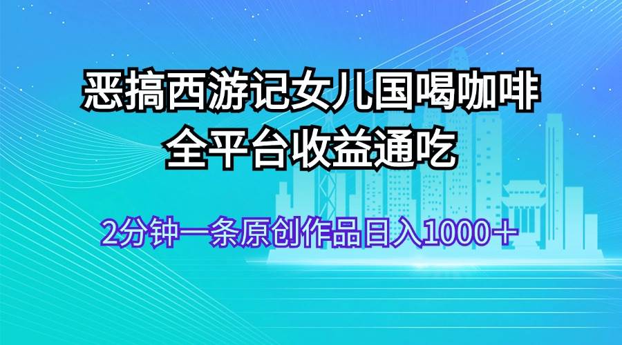 恶搞西游记女儿国喝咖啡 全平台收益通吃 2分钟一条原创作品日入1000＋-鬼谷创业网