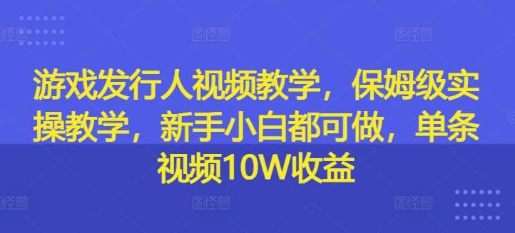 游戏发行人视频教学，保姆级实操教学，新手小白都可做，单条视频10W收益-鬼谷创业网