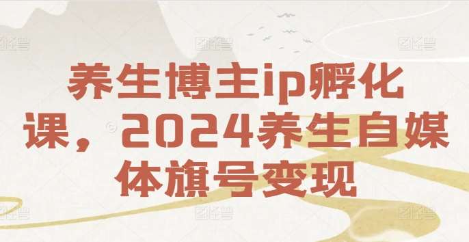 养生博主ip孵化课，2024养生自媒体旗号变现-鬼谷创业网