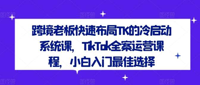 跨境老板快速布局TK的冷启动系统课，TikTok全案运营课程，小白入门最佳选择-鬼谷创业网