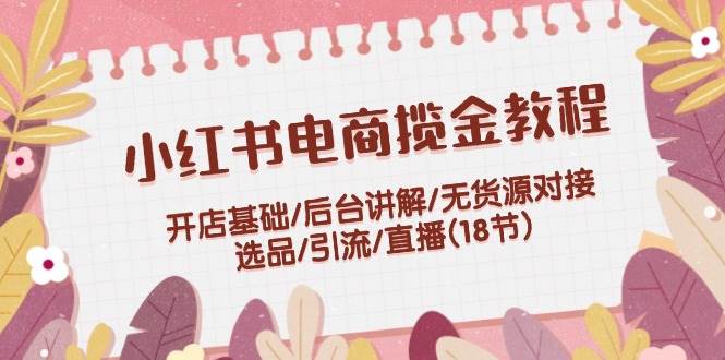 小红书电商揽金教程：开店基础/后台讲解/无货源对接/选品/引流/直播(18节)-鬼谷创业网