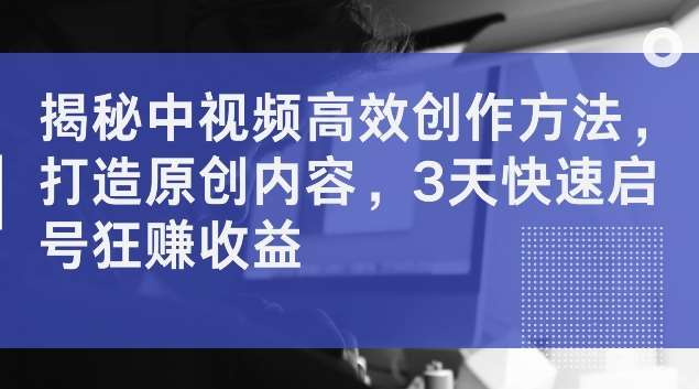 揭秘中视频高效创作方法，打造原创内容，3天快速启号狂赚收益【揭秘】-鬼谷创业网