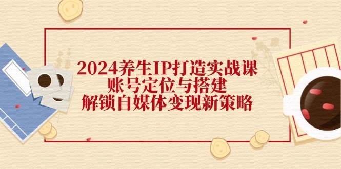 2024养生IP打造实战课：账号定位与搭建，解锁自媒体变现新策略-鬼谷创业网