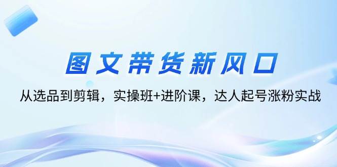 （12306期）图文带货新风口：从选品到剪辑，实操班+进阶课，达人起号涨粉实战-鬼谷创业网