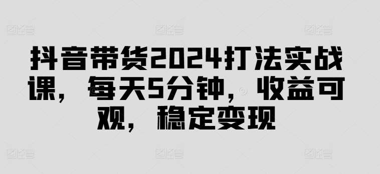 抖音带货2024打法实战课，每天5分钟，收益可观，稳定变现【揭秘】-鬼谷创业网