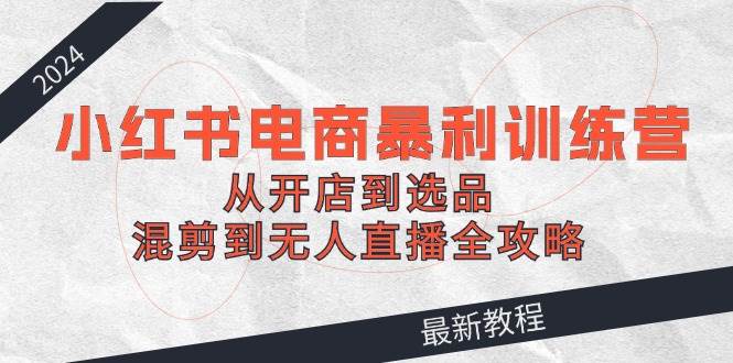 （12361期）2024小红书电商暴利训练营：从开店到选品，混剪到无人直播全攻略-鬼谷创业网