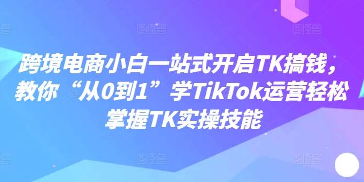 跨境电商小白一站式开启TK搞钱，教你“从0到1”学TikTok运营轻松掌握TK实操技能-鬼谷创业网