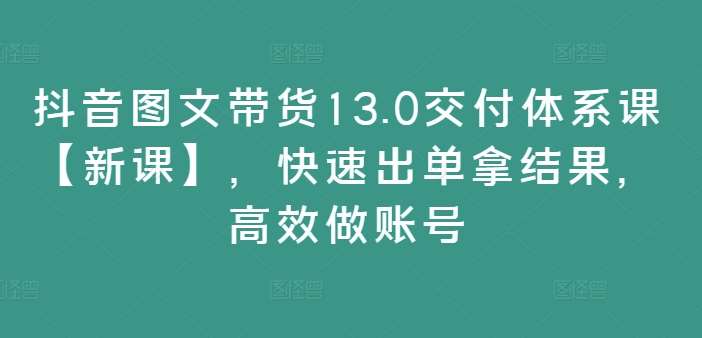 抖音图文带货13.0交付体系课【新课】，快速出单拿结果，高效做账号-鬼谷创业网