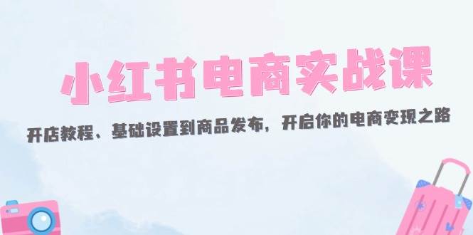 （12367期）小红书电商实战课：开店教程、基础设置到商品发布，开启你的电商变现之路-鬼谷创业网