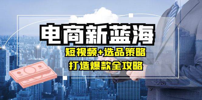 （12677期）商家必看电商新蓝海：短视频+选品策略，打造爆款全攻略，月入10w+-鬼谷创业网