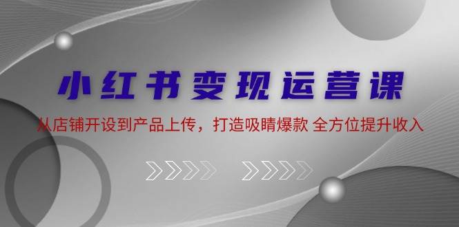 小红书变现运营课：从店铺开设到产品上传，打造吸睛爆款 全方位提升收入-鬼谷创业网