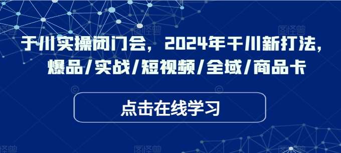 于川实操闭门会，2024年干川新打法，爆品/实战/短视频/全域/商品卡-鬼谷创业网