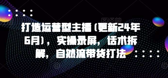 打造运营型主播(更新24年9月)，实操录屏，话术拆解，自然流带货打法-鬼谷创业网