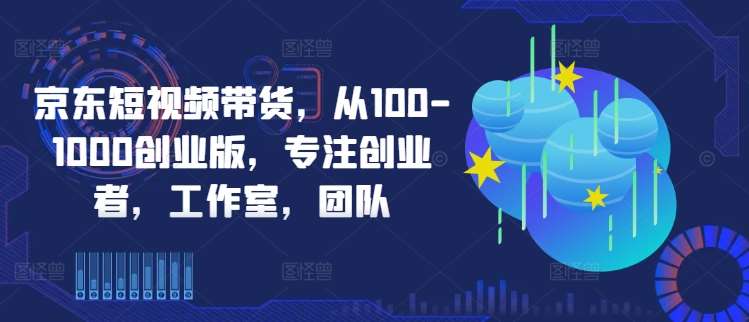 京东短视频带货，从100-1000创业版，专注创业者，工作室，团队-鬼谷创业网