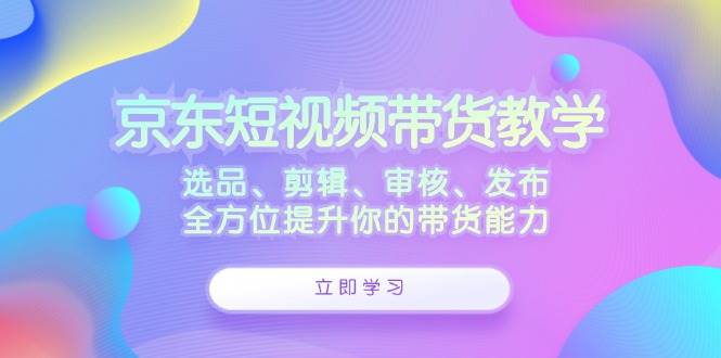 京东短视频带货教学：选品、剪辑、审核、发布，全方位提升你的带货能力-鬼谷创业网