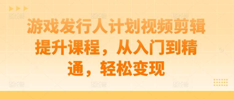 游戏发行人计划视频剪辑提升课程，从入门到精通，轻松变现-鬼谷创业网